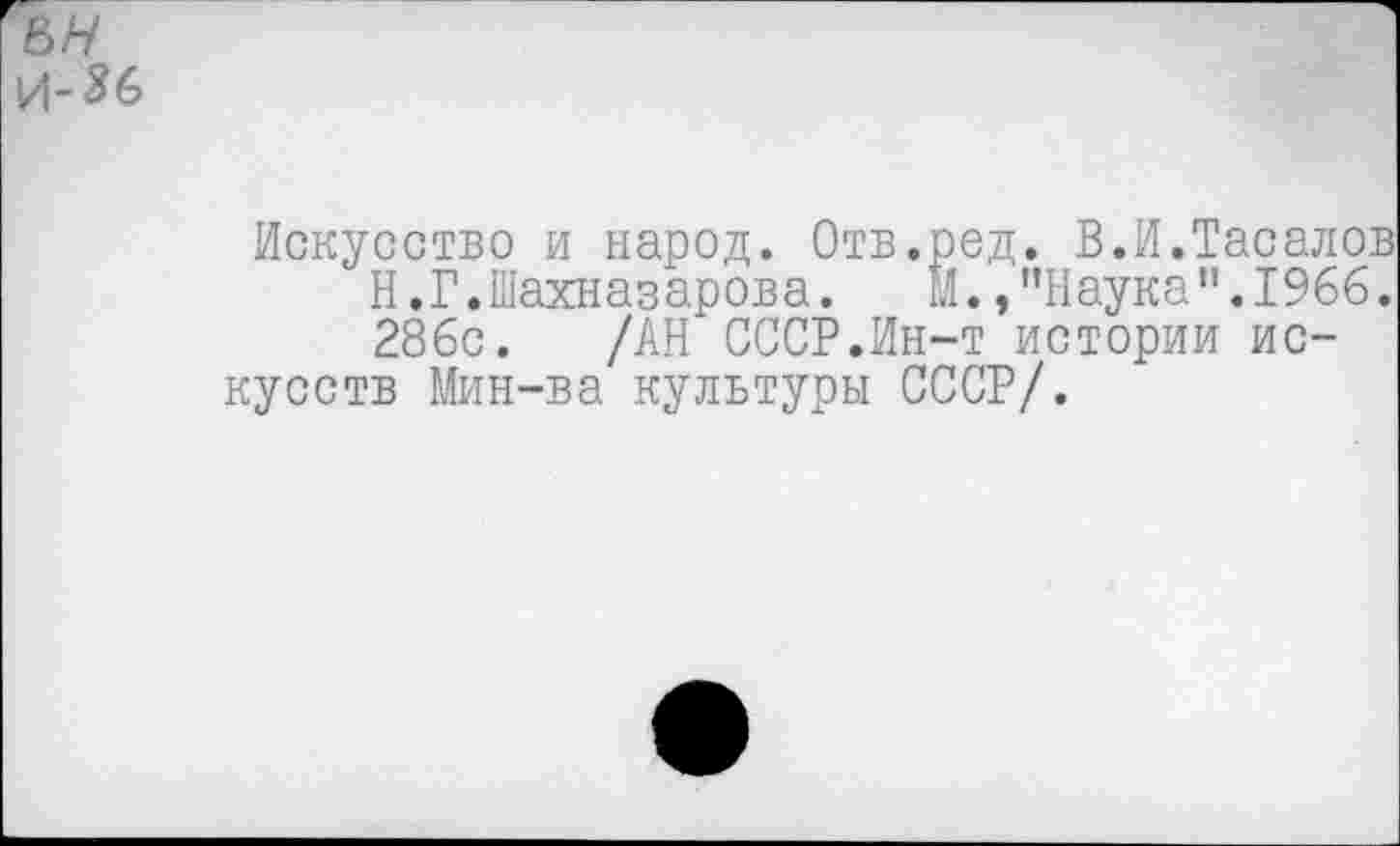 ﻿е>н
Искусство и народ. Отв.ред. В.И.Тасалов Н.Г.Шахназарова.	М. /’Наука ”.1966.
286с. /АН СССР.Ин-т истории искусств Мин-ва культуры СССР/.